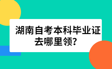 湖南自考本科畢業證去哪里領？